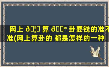 网上 🦈 算 💮 卦要钱的准不准(网上算卦的 都是怎样的一种存在)